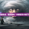 (魔法时代下载链接)在“魔法时代”中体验无CD版下载的神奇乐趣！