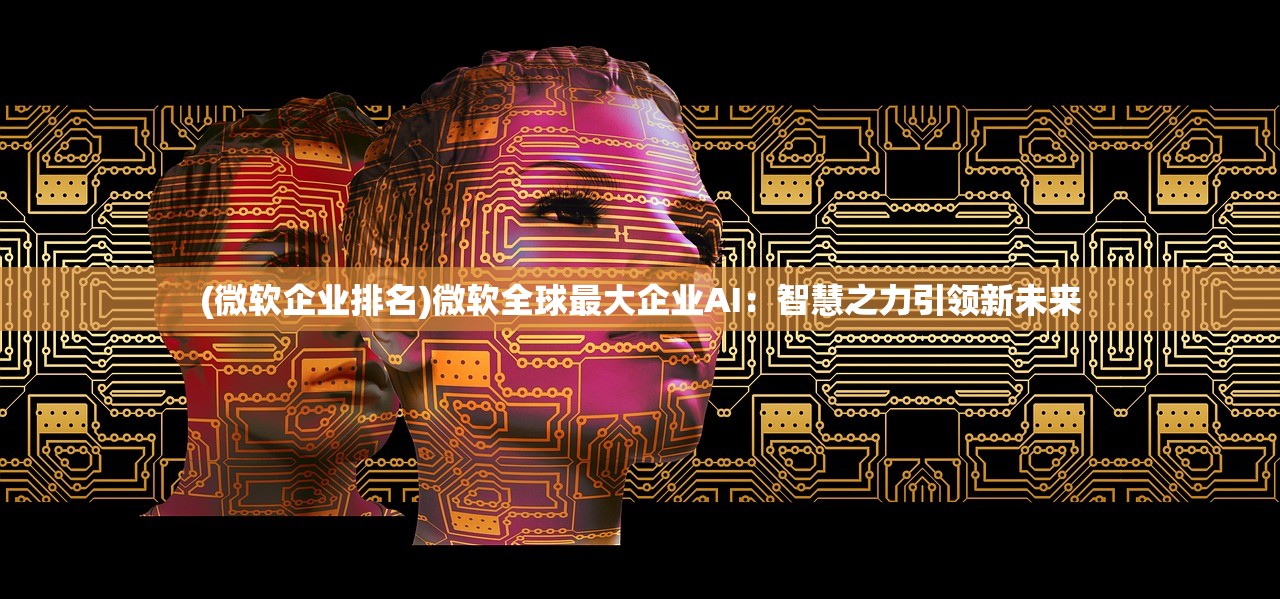 (微软企业排名)微软全球最大企业AI：智慧之力引领新未来