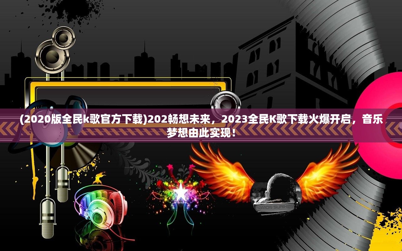 (2020版全民k歌官方下载)202畅想未来，2023全民K歌下载火爆开启，音乐梦想由此实现！