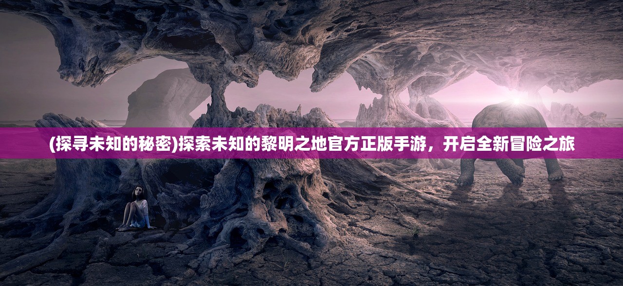 (探寻未知的秘密)探索未知的黎明之地官方正版手游，开启全新冒险之旅