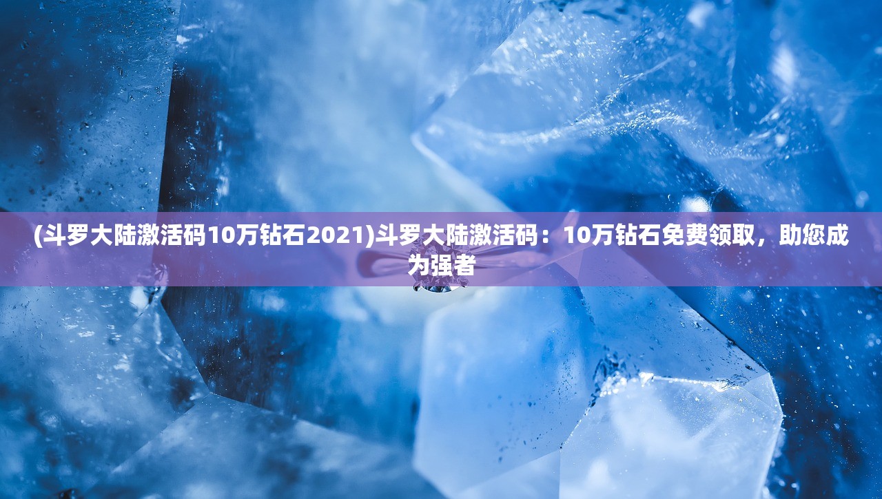 (斗罗大陆激活码10万钻石2021)斗罗大陆激活码：10万钻石免费领取，助您成为强者