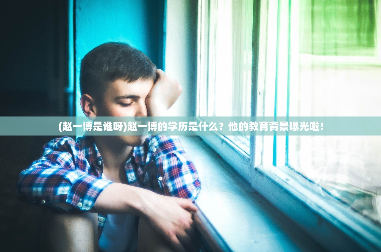 (赵一博是谁呀)赵一博的学历是什么？他的教育背景曝光啦！