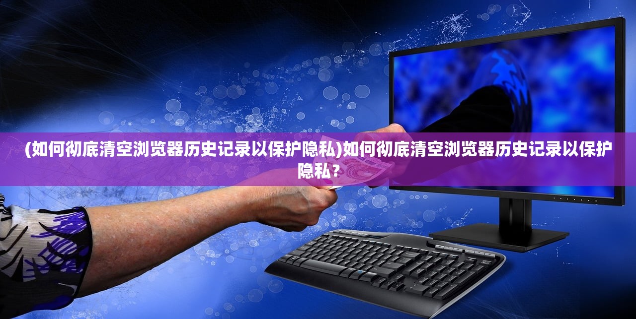 (如何彻底清空浏览器历史记录以保护隐私)如何彻底清空浏览器历史记录以保护隐私？