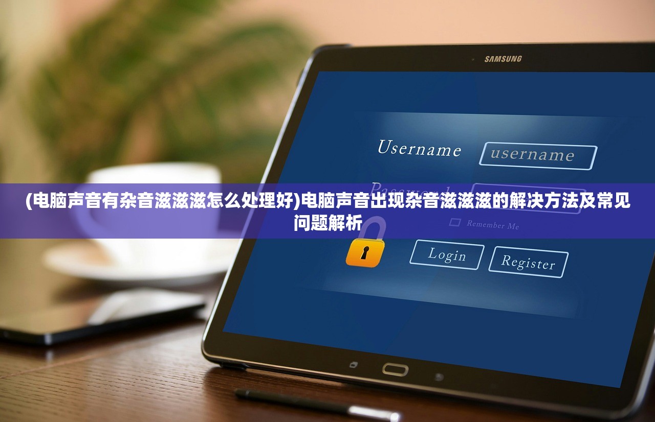 (电脑声音有杂音滋滋滋怎么处理好)电脑声音出现杂音滋滋滋的解决方法及常见问题解析