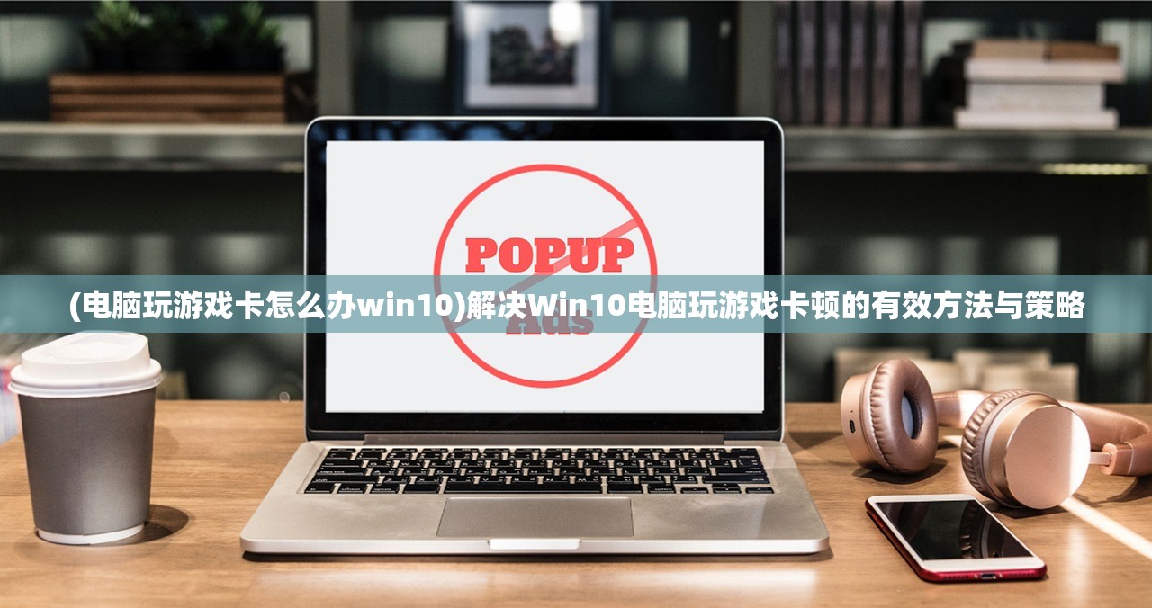 (电脑玩游戏卡怎么办win10)解决Win10电脑玩游戏卡顿的有效方法与策略