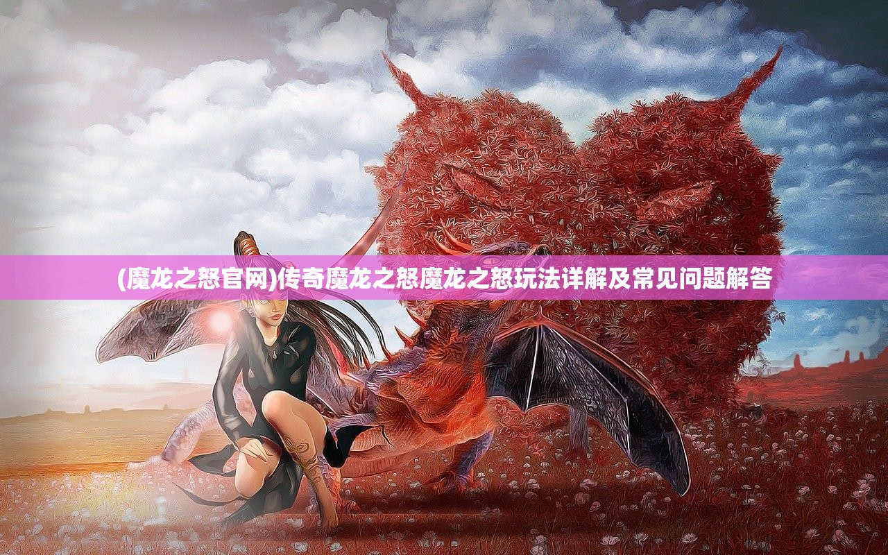 (魔龙之怒官网)传奇魔龙之怒魔龙之怒玩法详解及常见问题解答