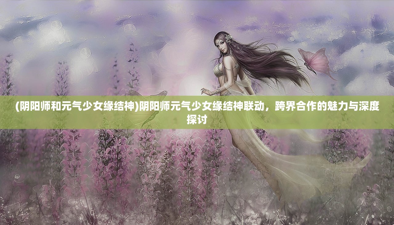 (阴阳师和元气少女缘结神)阴阳师元气少女缘结神联动，跨界合作的魅力与深度探讨