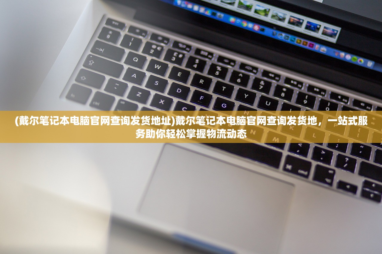 (戴尔笔记本电脑官网查询发货地址)戴尔笔记本电脑官网查询发货地，一站式服务助你轻松掌握物流动态