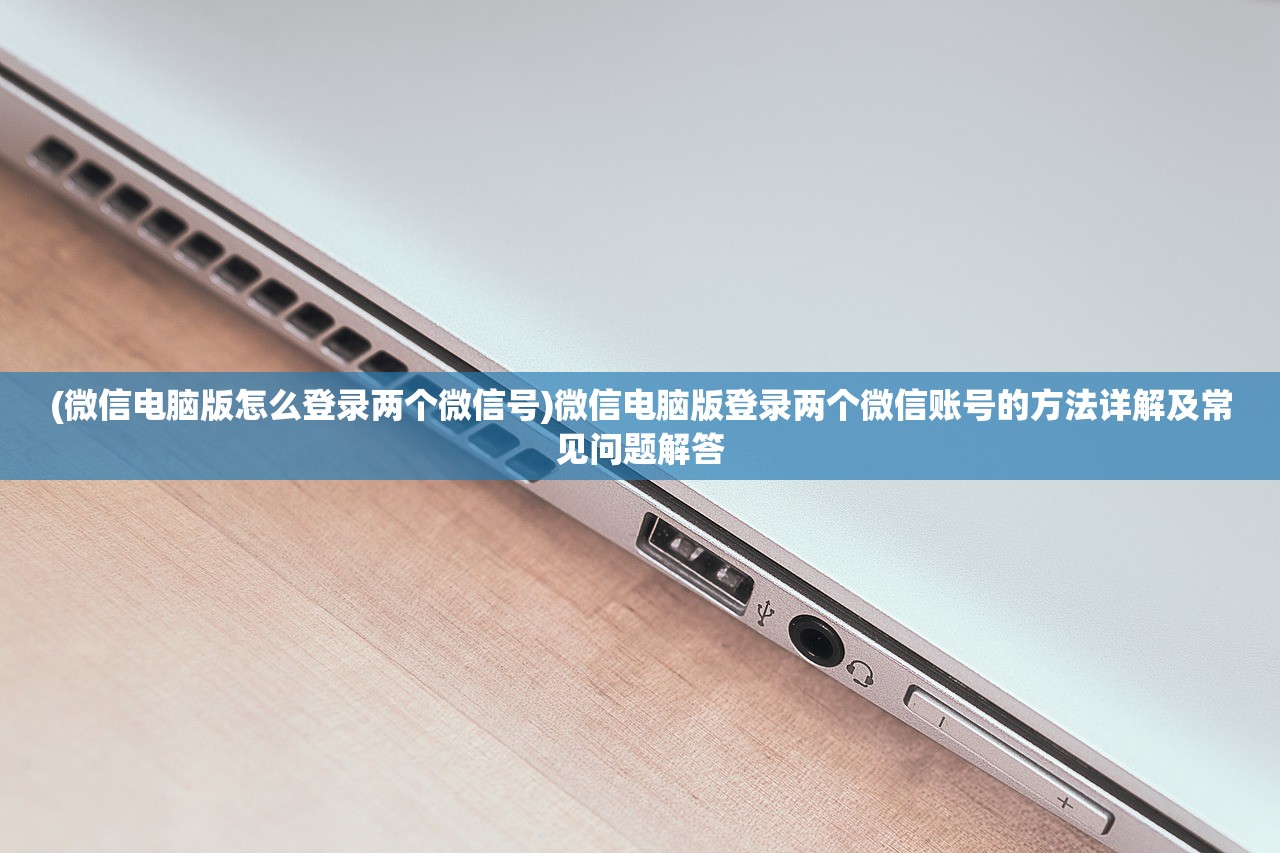 (微信电脑版怎么登录两个微信号)微信电脑版登录两个微信账号的方法详解及常见问题解答