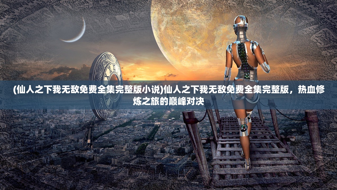 (仙人之下我无敌免费全集完整版小说)仙人之下我无敌免费全集完整版，热血修炼之旅的巅峰对决