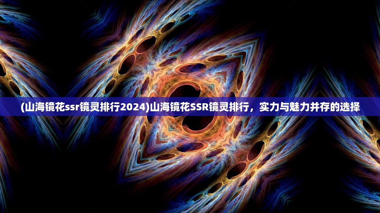 (山海镜花ssr镜灵排行2024)山海镜花SSR镜灵排行，实力与魅力并存的选择