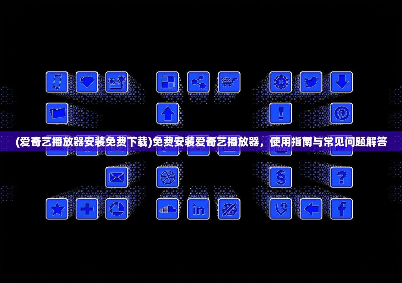 (爱奇艺播放器安装免费下载)免费安装爱奇艺播放器，使用指南与常见问题解答