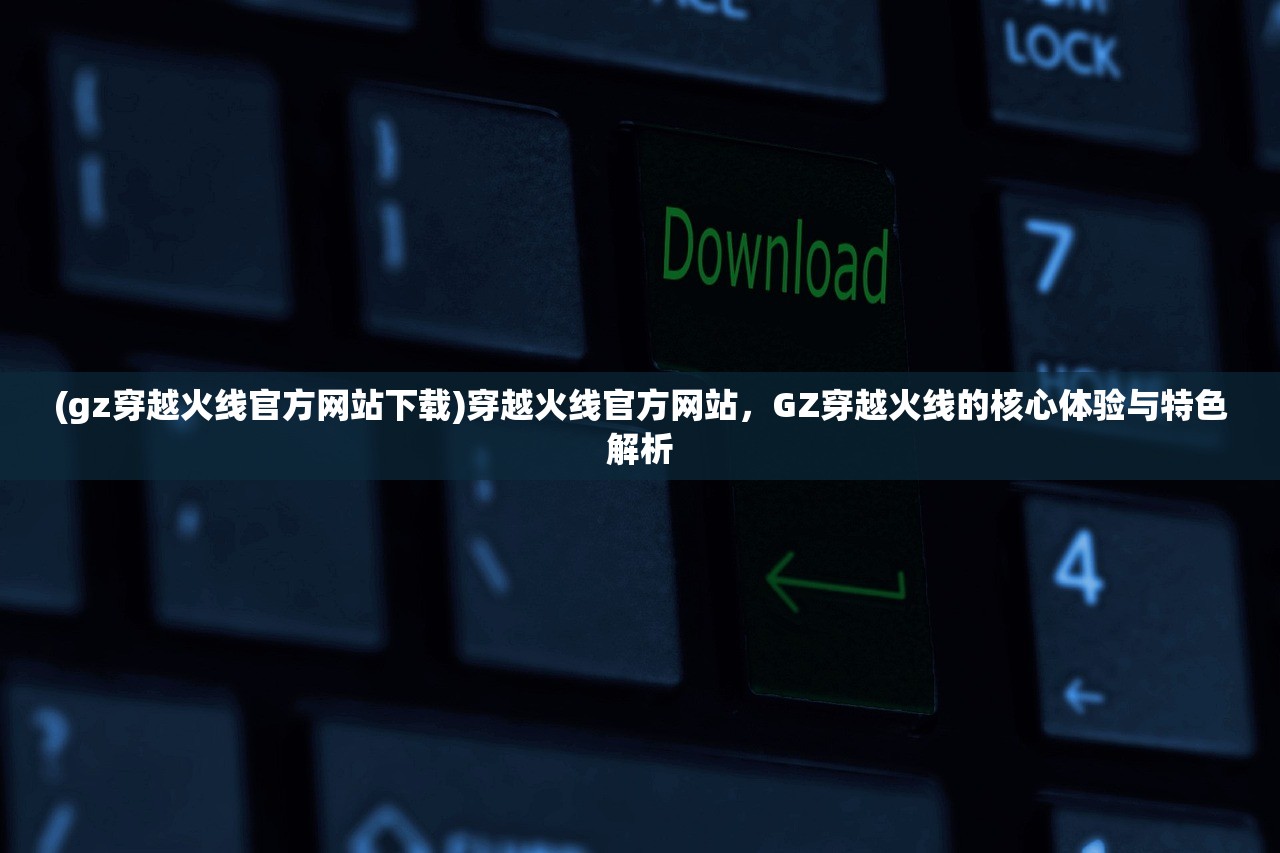 (gz穿越火线官方网站下载)穿越火线官方网站，GZ穿越火线的核心体验与特色解析