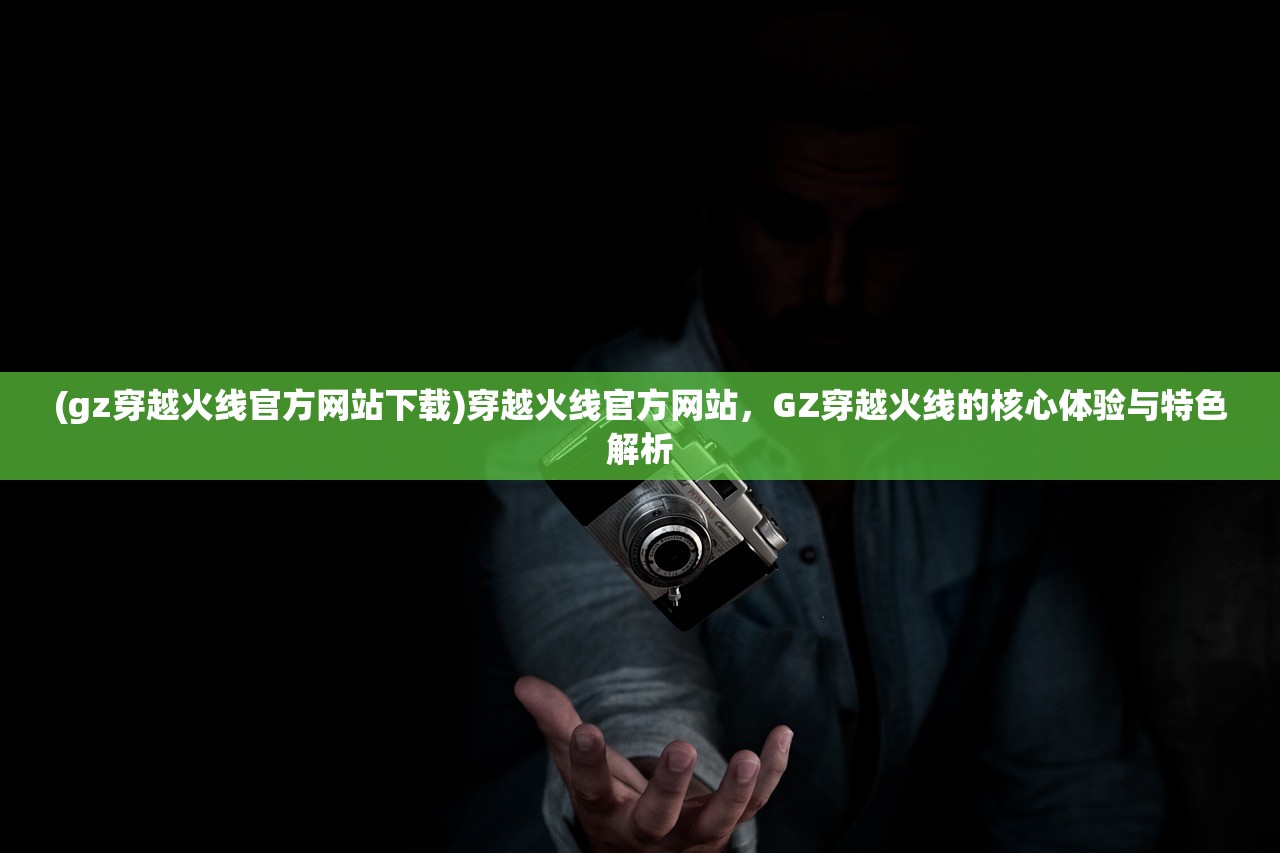 (gz穿越火线官方网站下载)穿越火线官方网站，GZ穿越火线的核心体验与特色解析