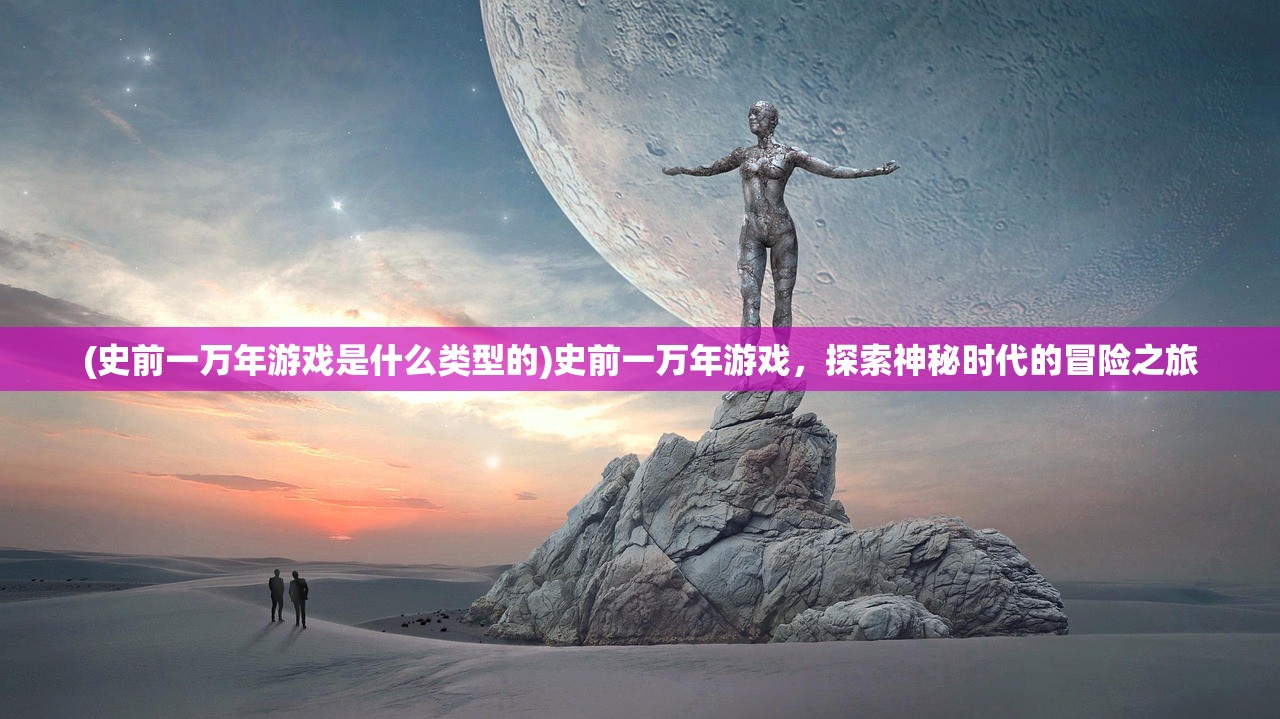 (史前一万年游戏是什么类型的)史前一万年游戏，探索神秘时代的冒险之旅