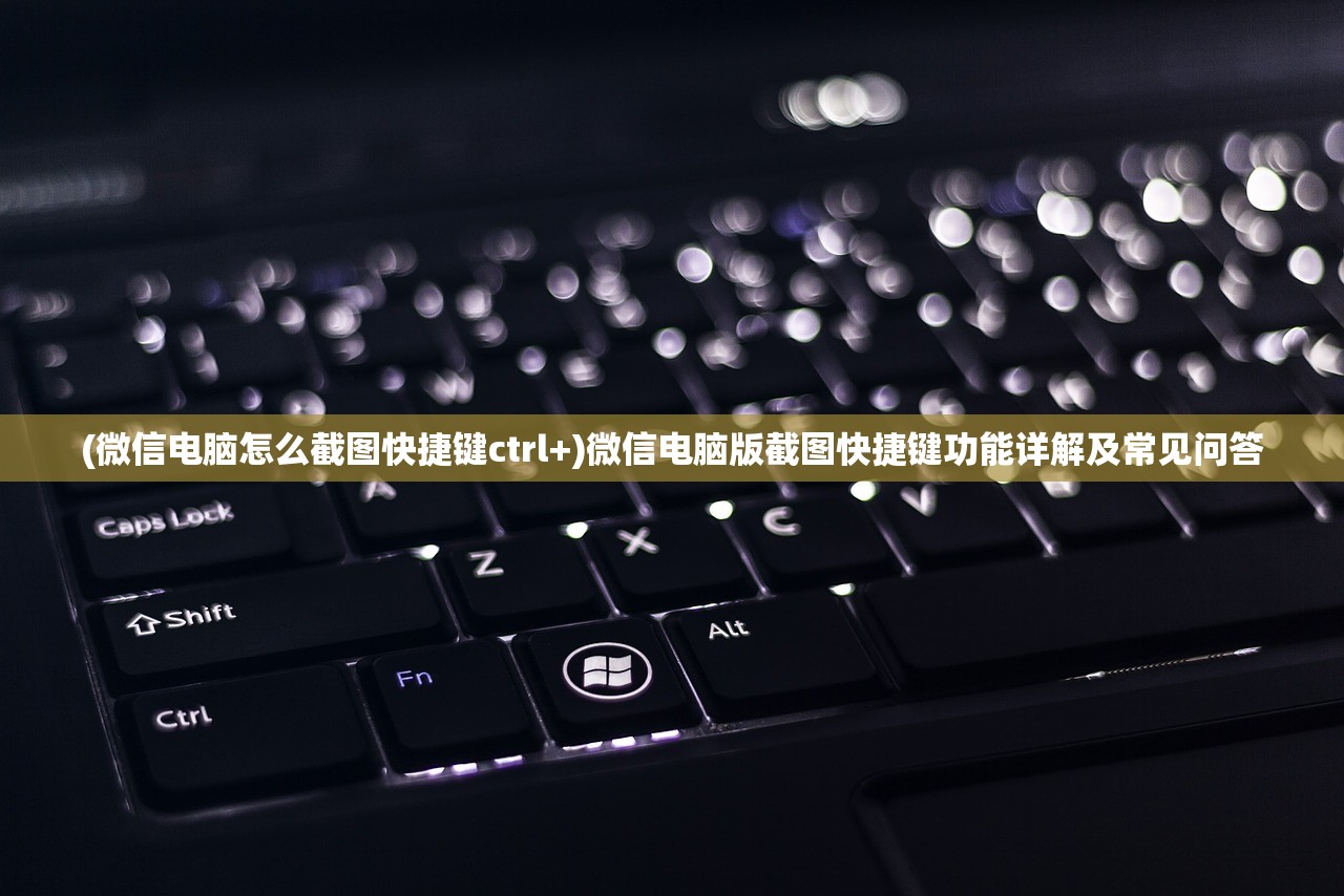 (微信电脑怎么截图快捷键ctrl+)微信电脑版截图快捷键功能详解及常见问答