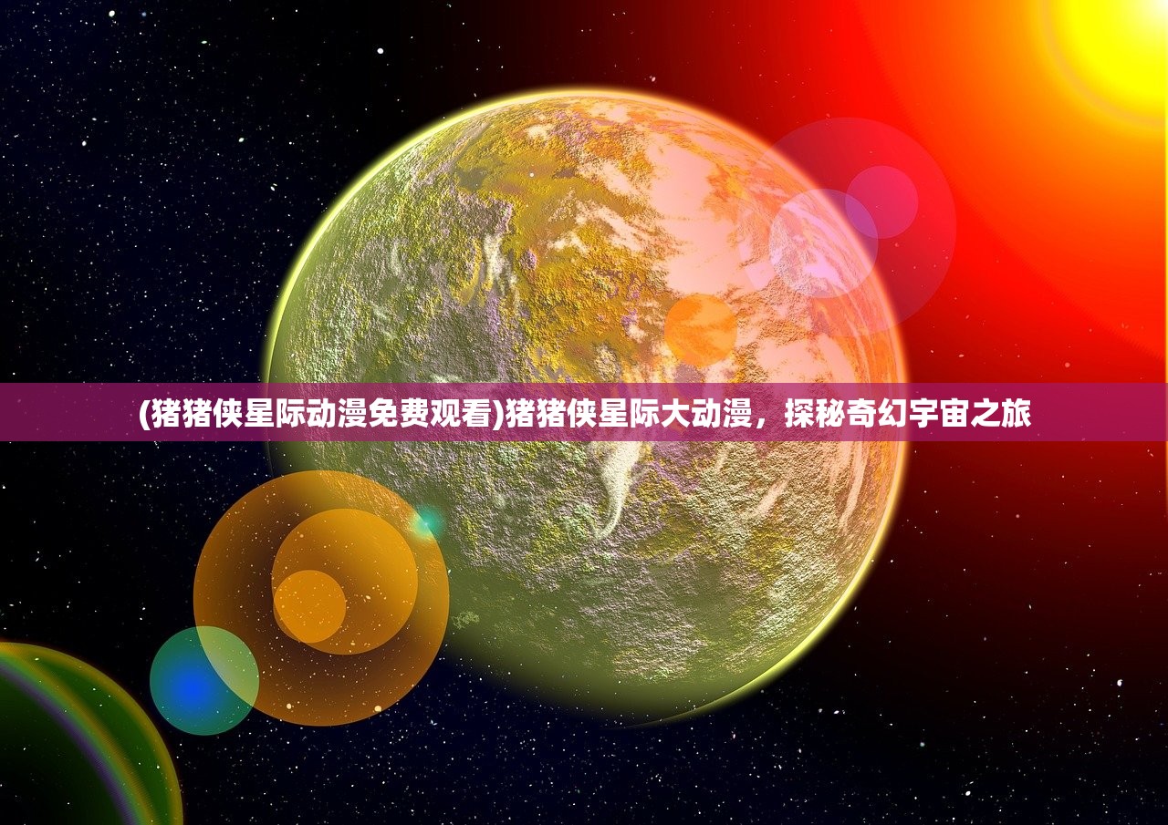 (猪猪侠星际动漫免费观看)猪猪侠星际大动漫，探秘奇幻宇宙之旅