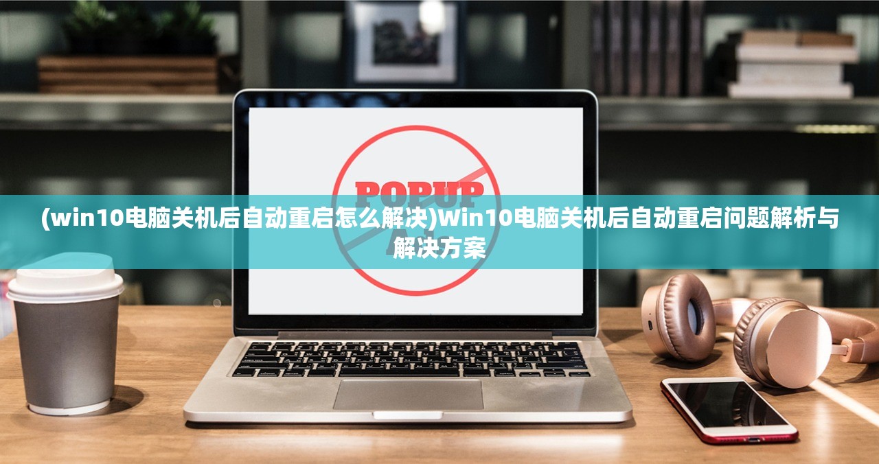 (win10电脑关机后自动重启怎么解决)Win10电脑关机后自动重启问题解析与解决方案