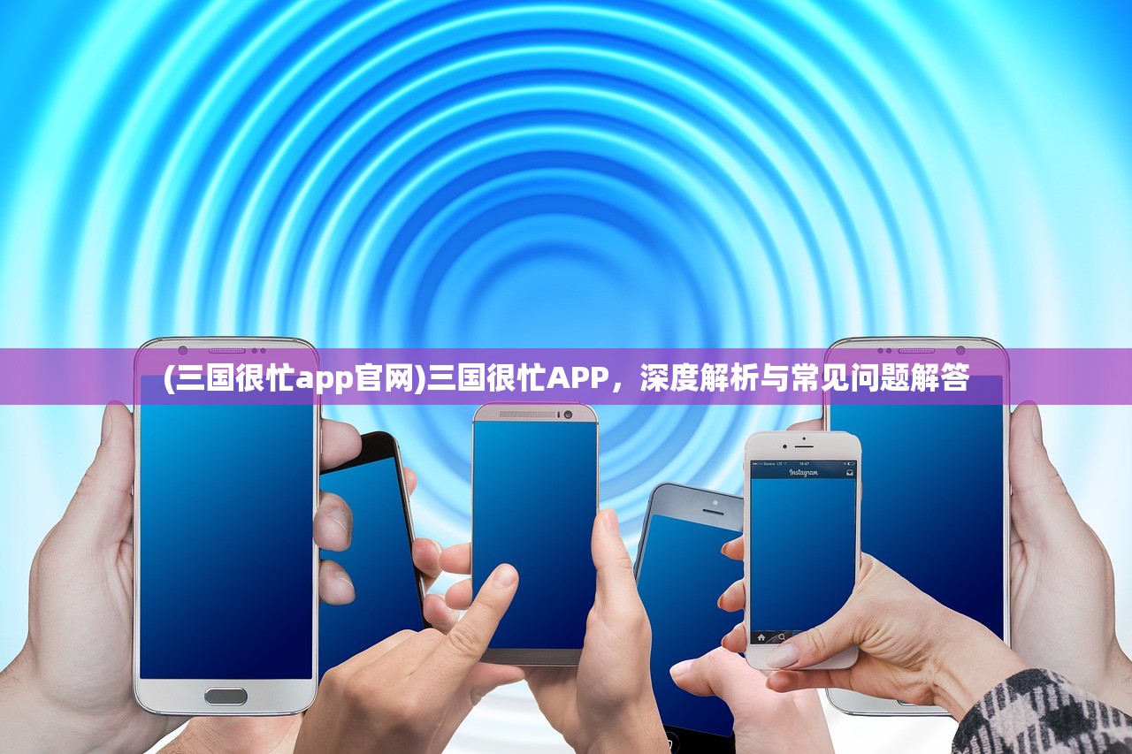 (三国很忙app官网)三国很忙APP，深度解析与常见问题解答