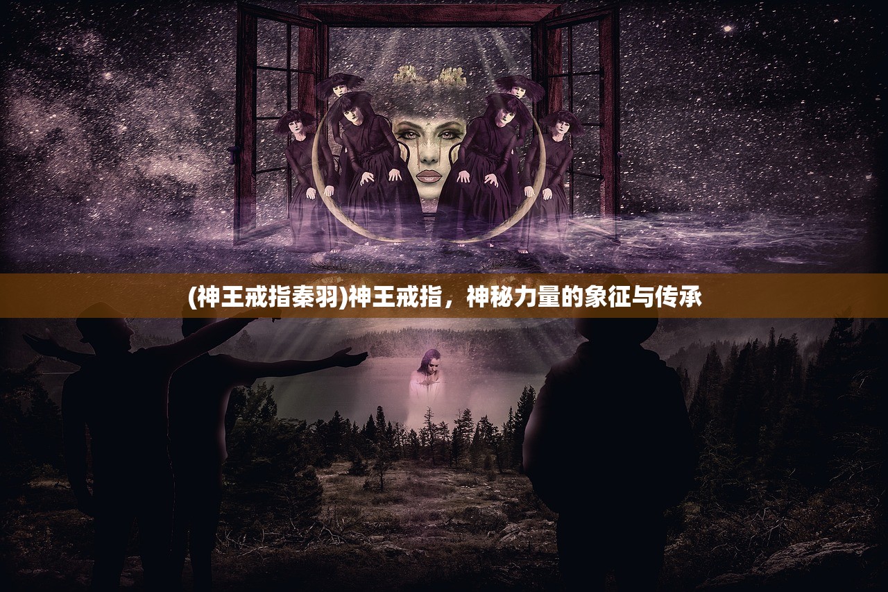 (神王戒指秦羽)神王戒指，神秘力量的象征与传承