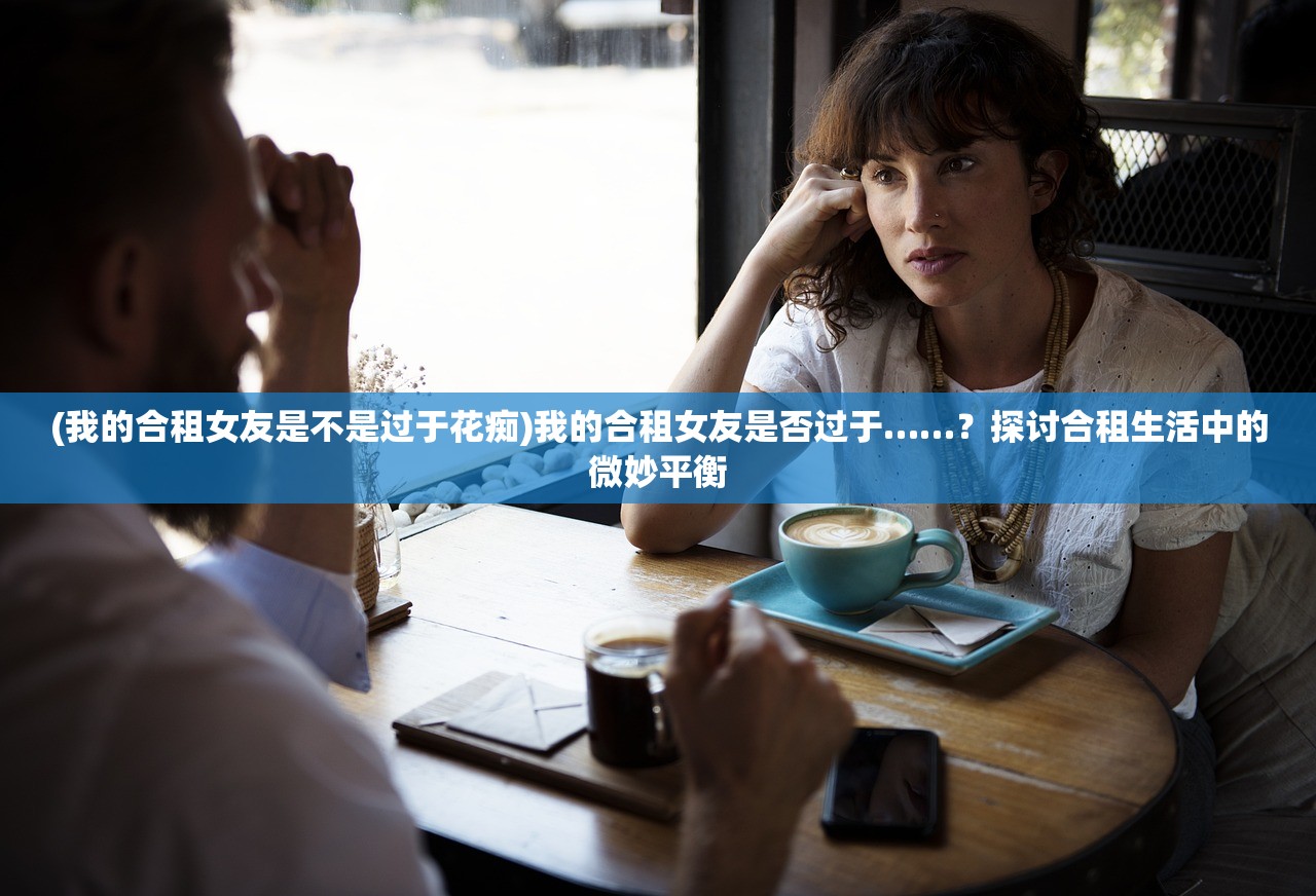 (我的合租女友是不是过于花痴)我的合租女友是否过于……？探讨合租生活中的微妙平衡