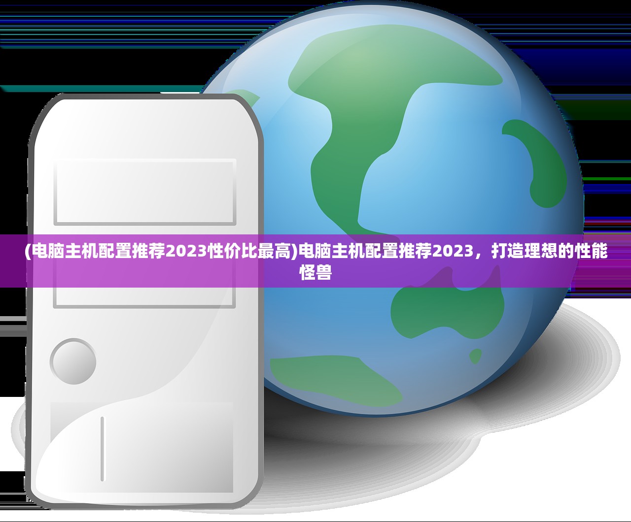 (电脑主机配置推荐2023性价比最高)电脑主机配置推荐2023，打造理想的性能怪兽