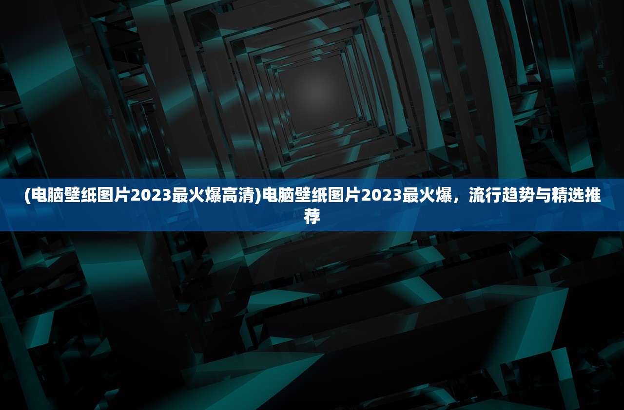 (电脑壁纸图片2023最火爆高清)电脑壁纸图片2023最火爆，流行趋势与精选推荐