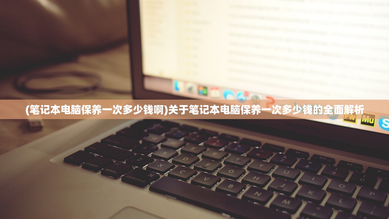 (笔记本电脑保养一次多少钱啊)关于笔记本电脑保养一次多少钱的全面解析