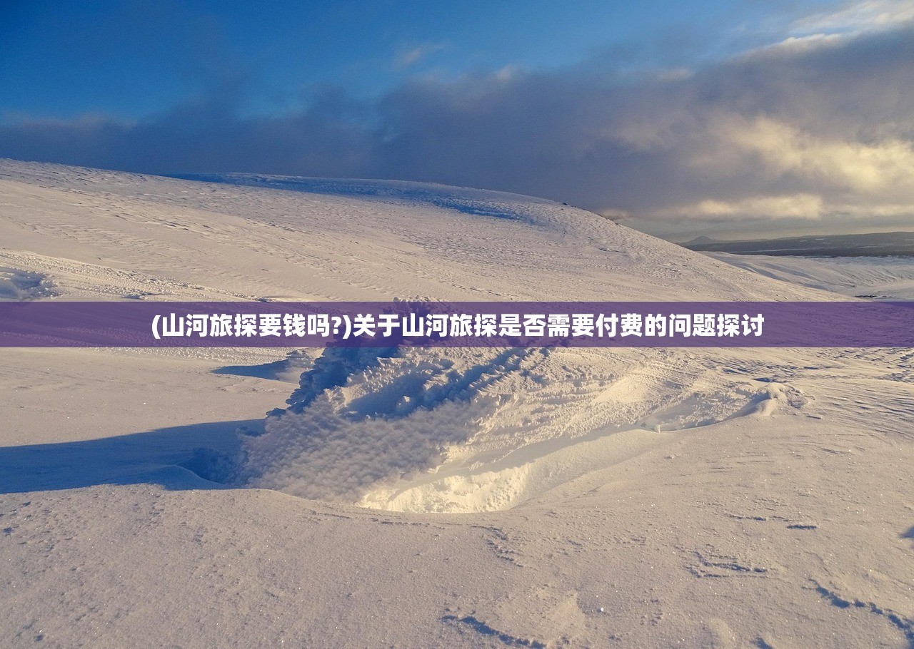 (山河旅探要钱吗?)关于山河旅探是否需要付费的问题探讨