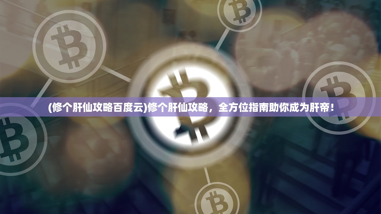 (修个肝仙攻略百度云)修个肝仙攻略，全方位指南助你成为肝帝！