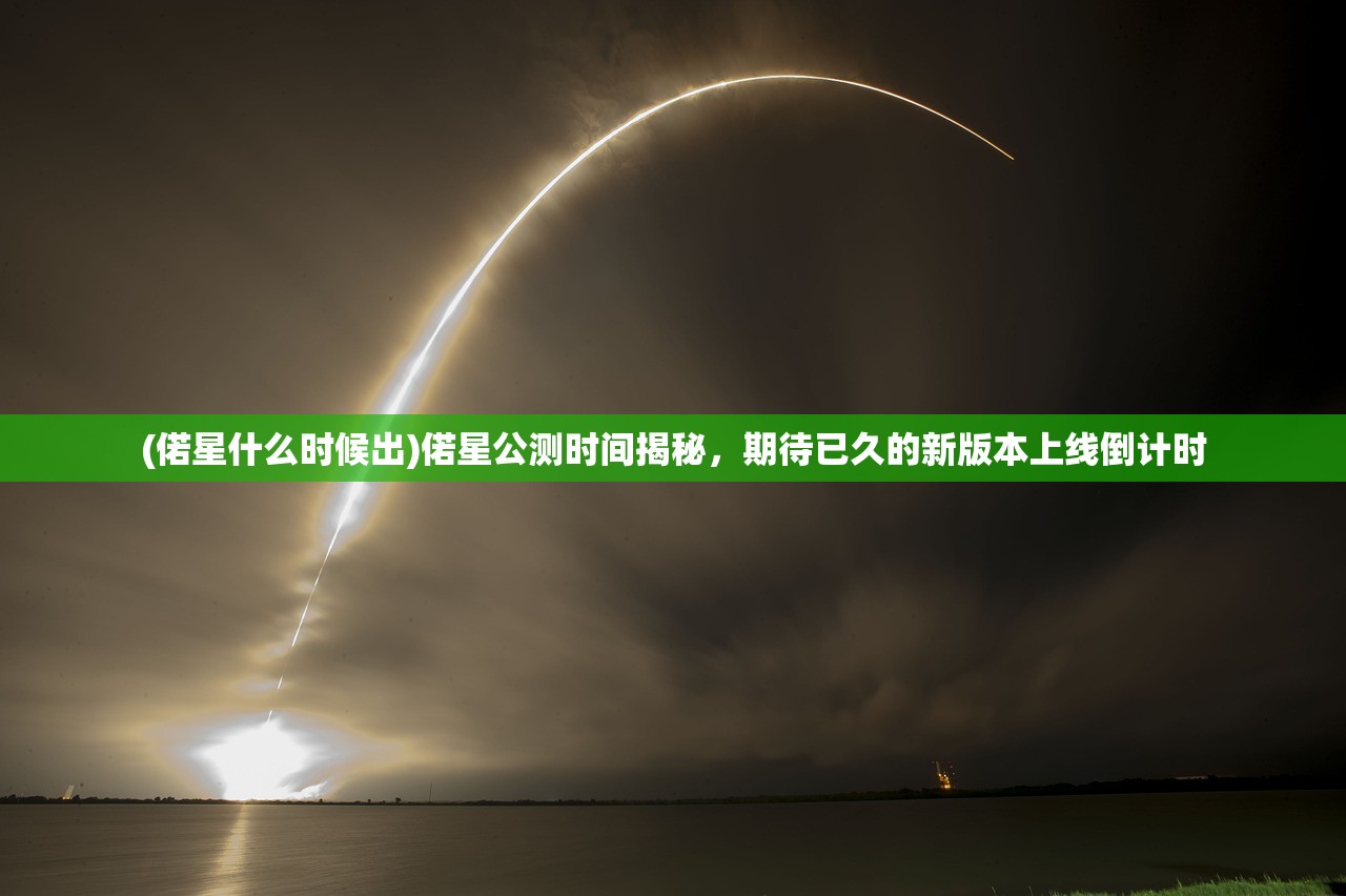 (偌星什么时候出)偌星公测时间揭秘，期待已久的新版本上线倒计时