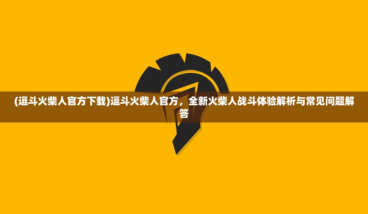 (逗斗火柴人官方下载)逗斗火柴人官方，全新火柴人战斗体验解析与常见问题解答