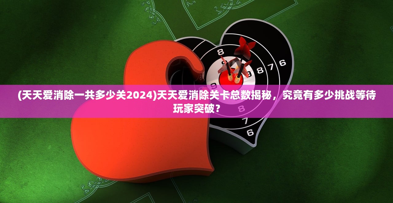 (天天爱消除一共多少关2024)天天爱消除关卡总数揭秘，究竟有多少挑战等待玩家突破？