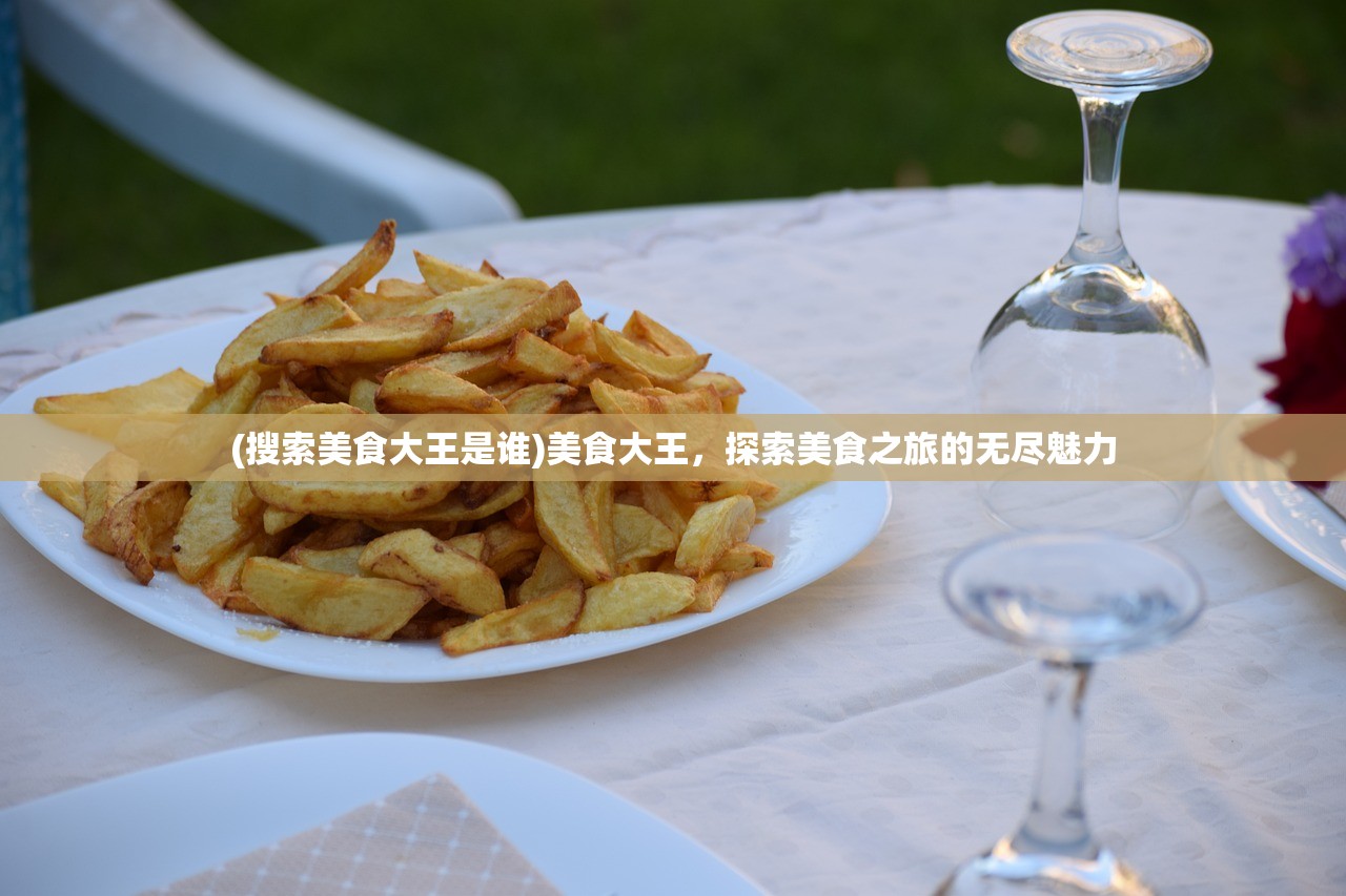 (搜索美食大王是谁)美食大王，探索美食之旅的无尽魅力