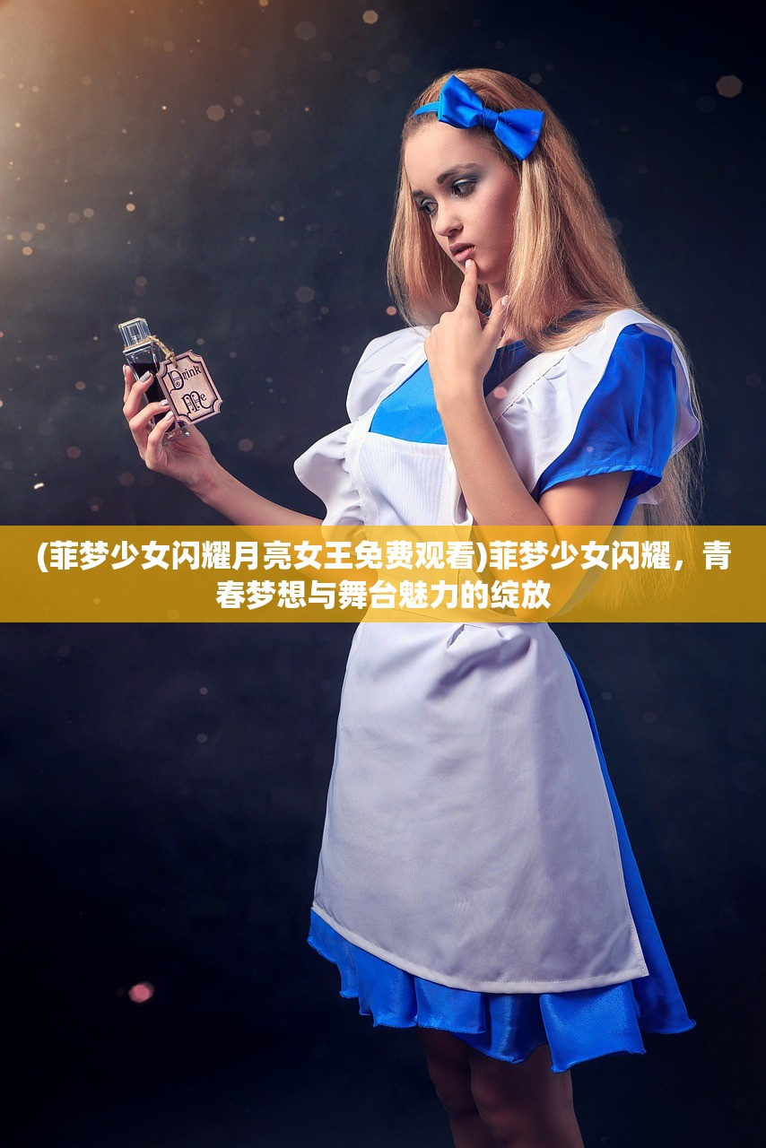 (菲梦少女闪耀月亮女王免费观看)菲梦少女闪耀，青春梦想与舞台魅力的绽放