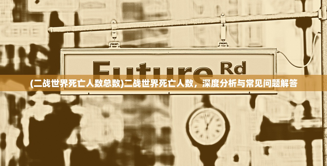 (二战世界死亡人数总数)二战世界死亡人数，深度分析与常见问题解答