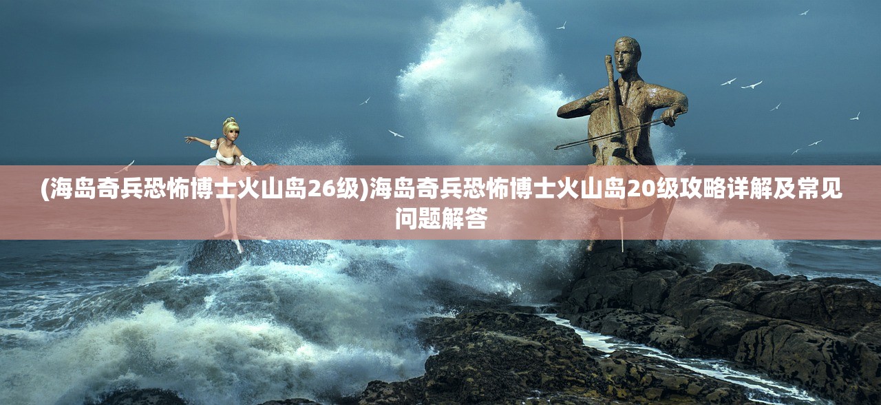 (海岛奇兵恐怖博士火山岛26级)海岛奇兵恐怖博士火山岛20级攻略详解及常见问题解答