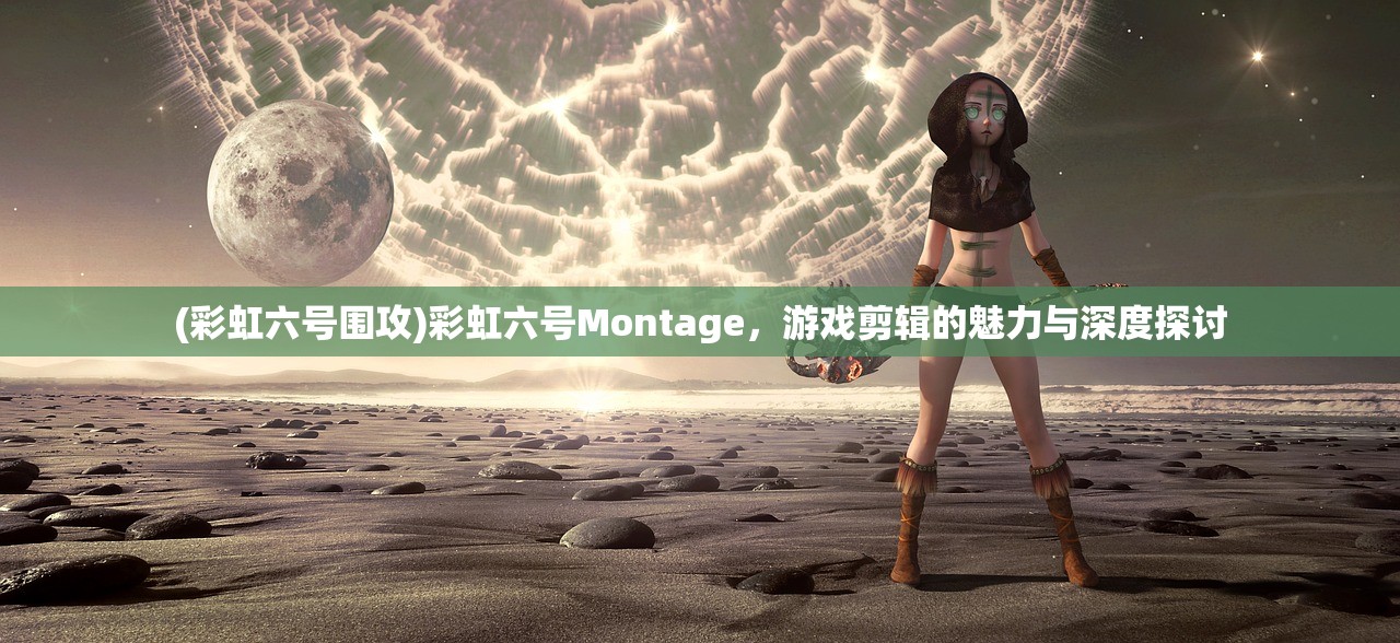 (彩虹六号围攻)彩虹六号Montage，游戏剪辑的魅力与深度探讨