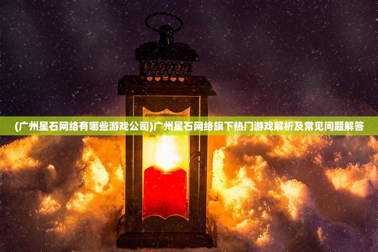 (广州星石网络有哪些游戏公司)广州星石网络旗下热门游戏解析及常见问题解答