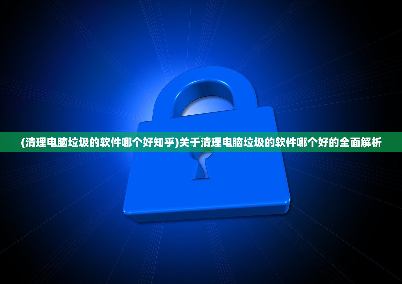 (清理电脑垃圾的软件哪个好知乎)关于清理电脑垃圾的软件哪个好的全面解析